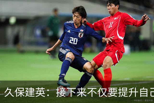 久保建英：接下来不仅要提升自己还要管理好身体，不能再拖累球队