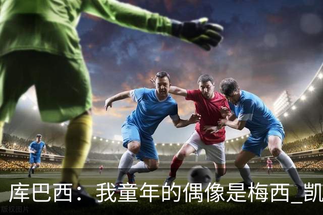 库巴西：我童年的偶像是梅西 凯恩最难对付 若赢世界杯做啥都行